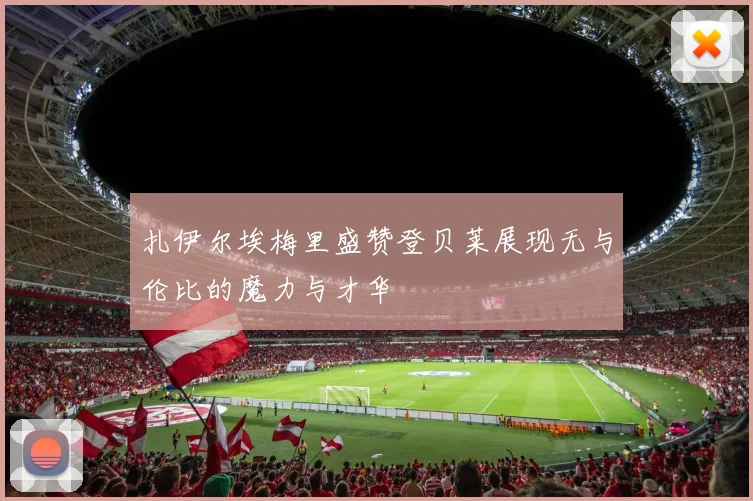 扎伊尔埃梅里盛赞登贝莱展现无与伦比的魔力与才华