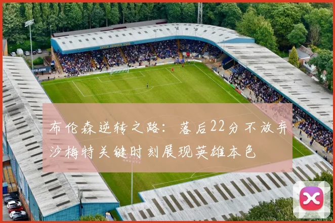 布伦森逆转之路：落后22分不放弃沙梅特关键时刻展现英雄本色