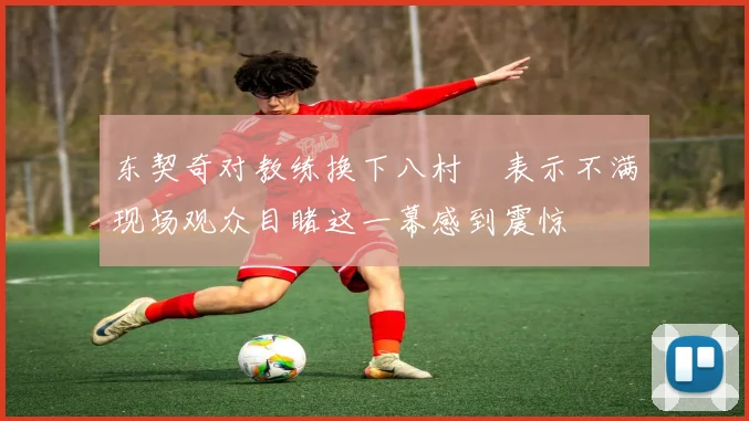 东契奇对教练换下八村塁表示不满现场观众目睹这一幕感到震惊