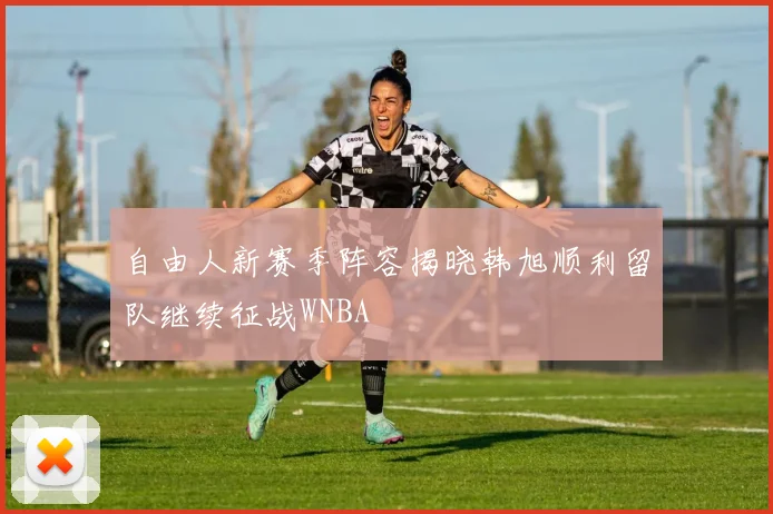 自由人新赛季阵容揭晓韩旭顺利留队继续征战WNBA