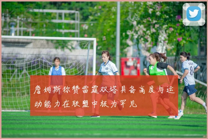 詹姆斯称赞雷霆双塔具备高度与运动能力在联盟中极为罕见