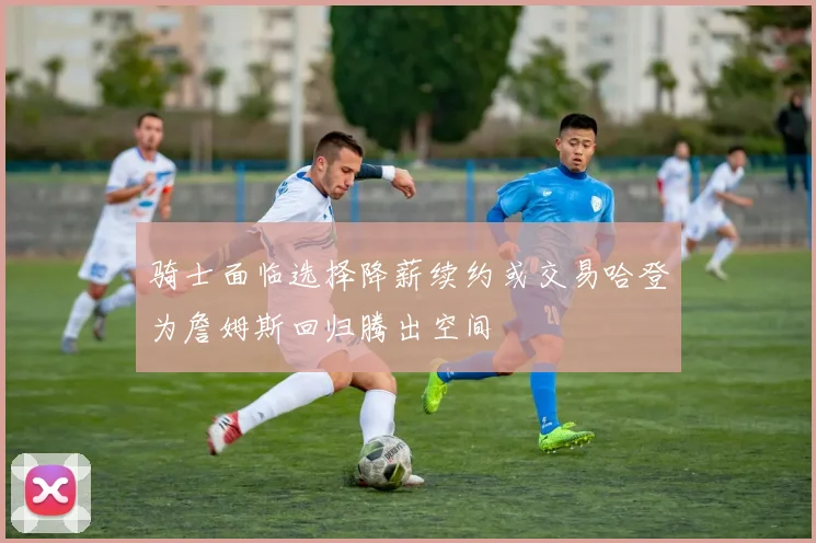 骑士面临选择降薪续约或交易哈登为詹姆斯回归腾出空间