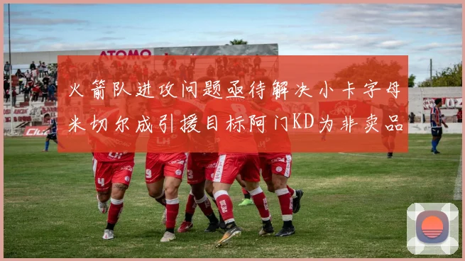 火箭队进攻问题亟待解决小卡字母米切尔成引援目标阿门KD为非卖品