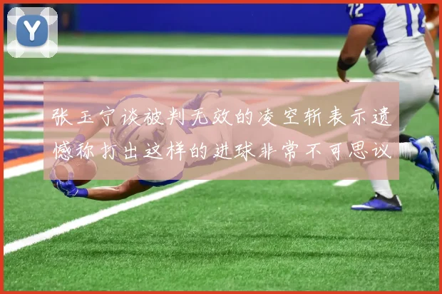 张玉宁谈被判无效的凌空斩表示遗憾称打出这样的进球非常不可思议