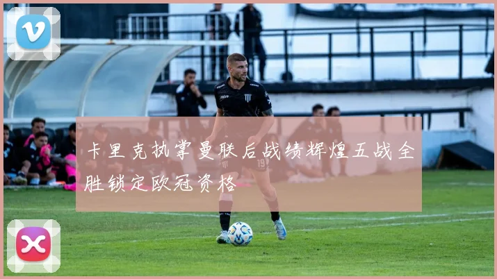 卡里克执掌曼联后战绩辉煌五战全胜锁定欧冠资格