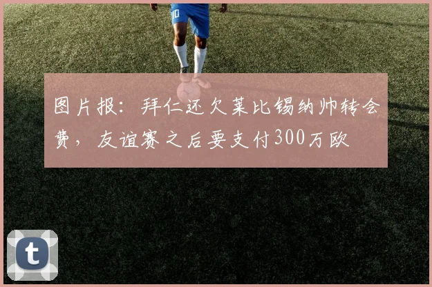 图片报：拜仁还欠莱比锡纳帅转会费，友谊赛之后要支付300万欧