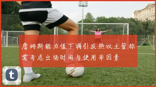 詹姆斯能力值下调引发热议主管称需考虑出场时间与使用率因素