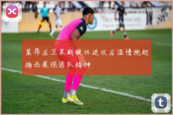 莱昂后卫果断破坏进攻后温情抱起梅西展现团队精神